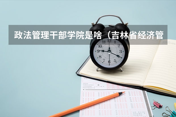 政法管理干部学院是啥（吉林省经济管理干部学院度招生简章）