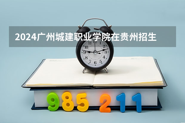 2024广州城建职业学院在贵州招生计划表