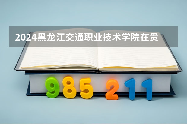 2024黑龙江交通职业技术学院在贵州招生计划表